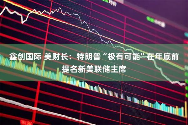 鑫创国际 美财长:特朗普“极有可能”在年底前提名新美联储主席