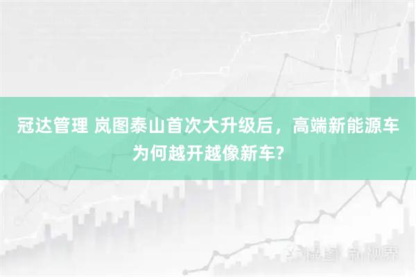 冠达管理 岚图泰山首次大升级后，高端新能源车为何越开越像新车?