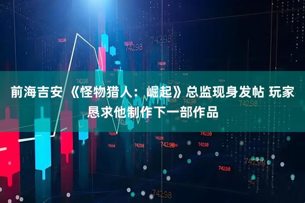 前海吉安 《怪物猎人:崛起》总监现身发帖 玩家恳求他制作下一部作品