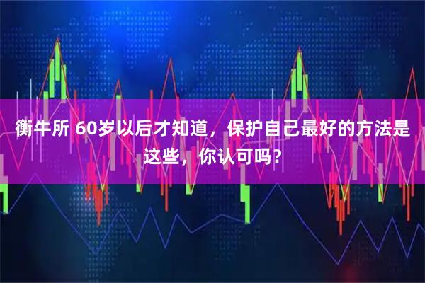 衡牛所 60岁以后才知道，保护自己最好的方法是这些，你认可吗？
